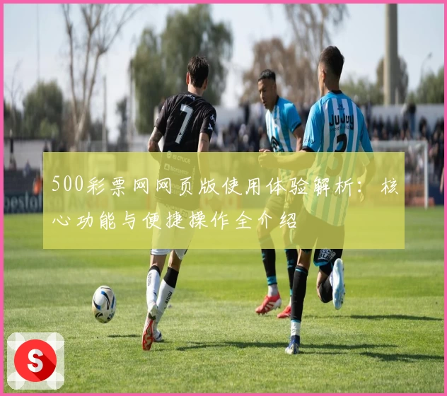 500彩票网网页版使用体验解析：核心功能与便捷操作全介绍