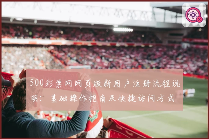 500彩票网网页版新用户注册流程说明：基础操作指南及快捷访问方式解析