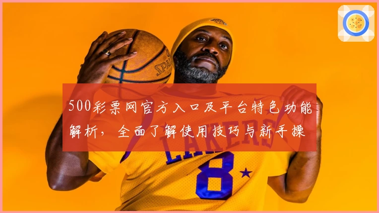 500彩票网官方入口及平台特色功能解析，全面了解使用技巧与新手操作指南