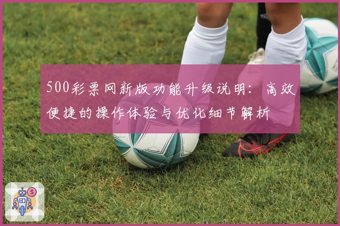 500彩票网新版功能升级说明：高效便捷的操作体验与优化细节解析