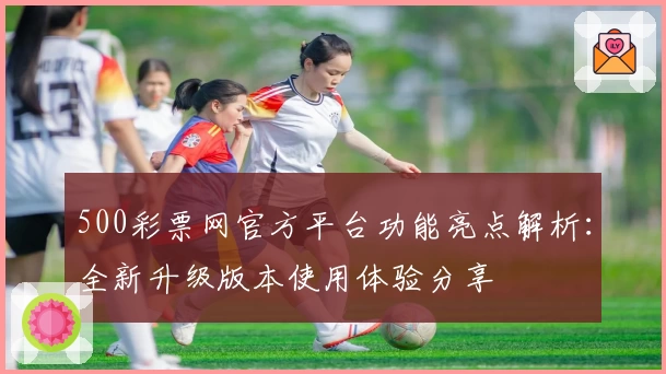 500彩票网官方平台功能亮点解析：全新升级版本使用体验分享