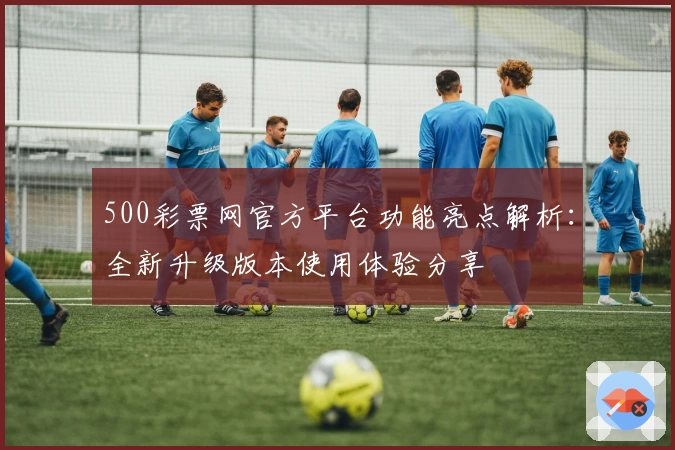 500彩票网官方平台功能亮点解析：全新升级版本使用体验分享
