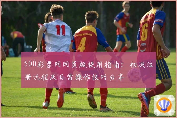500彩票网网页版使用指南：初次注册流程及日常操作技巧分享