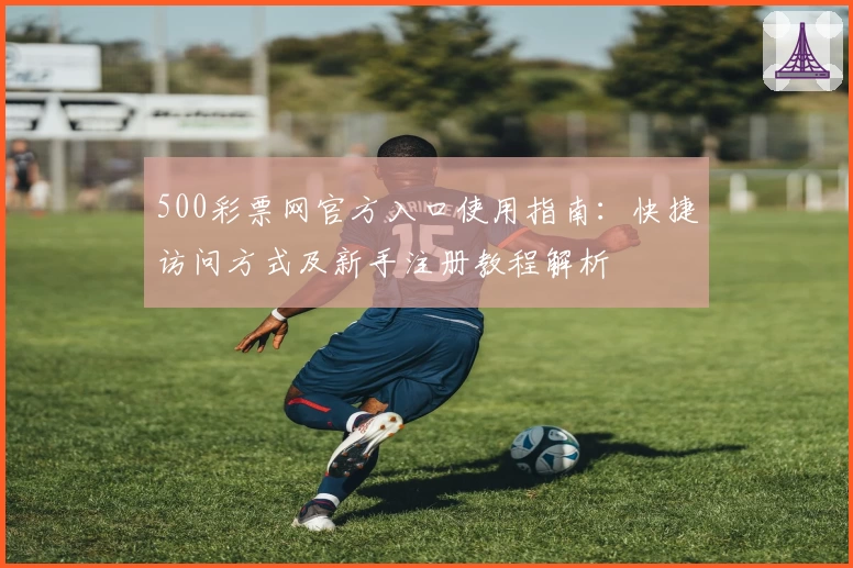 500彩票网官方入口使用指南：快捷访问方式及新手注册教程解析